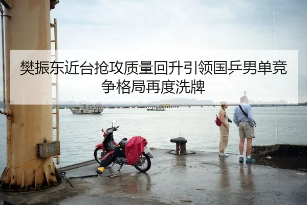 樊振东近台抢攻质量回升引领国乒男单竞争格局再度洗牌