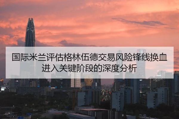 国际米兰评估格林伍德交易风险锋线换血进入关键阶段的深度分析