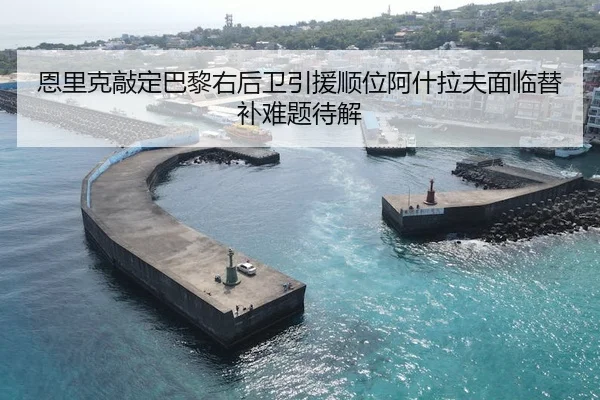恩里克敲定巴黎右后卫引援顺位阿什拉夫面临替补难题待解